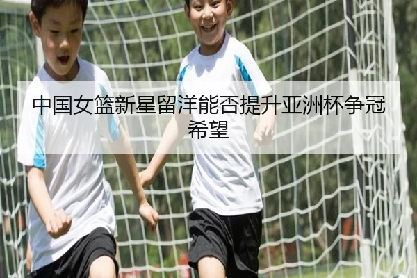 中国女篮新星留洋能否提升亚洲杯争冠希望